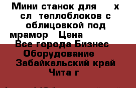 Мини станок для 3-4 х.сл. теплоблоков с облицовкой под мрамор › Цена ­ 90 000 - Все города Бизнес » Оборудование   . Забайкальский край,Чита г.